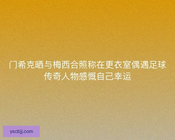 门希克晒与梅西合照称在更衣室偶遇足球传奇人物感慨自己幸运