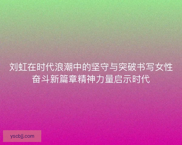 刘虹在时代浪潮中的坚守与突破书写女性奋斗新篇章精神力量启示时代
