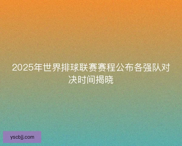 2025年世界排球联赛赛程公布各强队对决时间揭晓