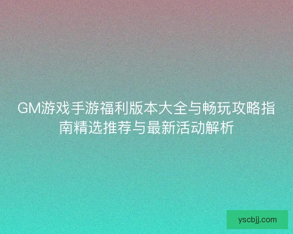 GM游戏手游福利版本大全与畅玩攻略指南精选推荐与最新活动解析
