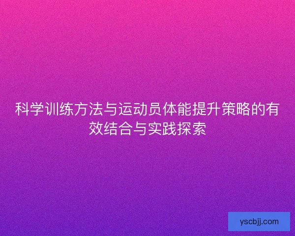 科学训练方法与运动员体能提升策略的有效结合与实践探索 科学训练方法与运动员体能提升策略的有效结合与实践探索