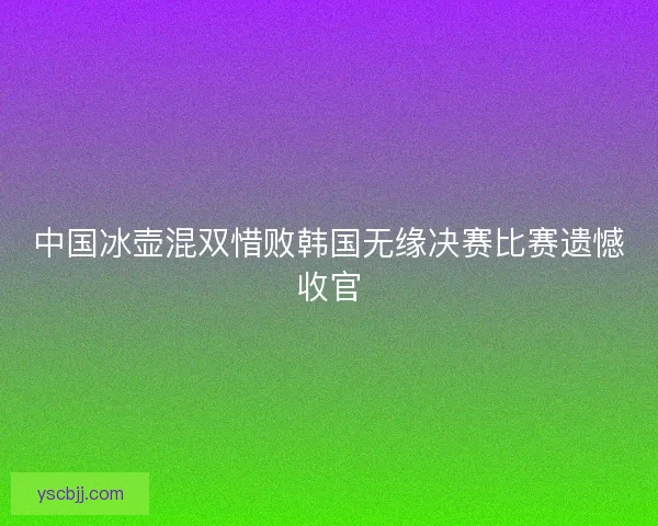 中国冰壶混双惜败韩国无缘决赛比赛遗憾收官