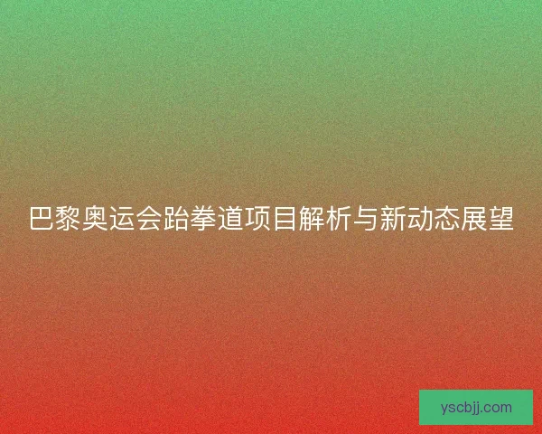 巴黎奥运会跆拳道项目解析与新动态展望