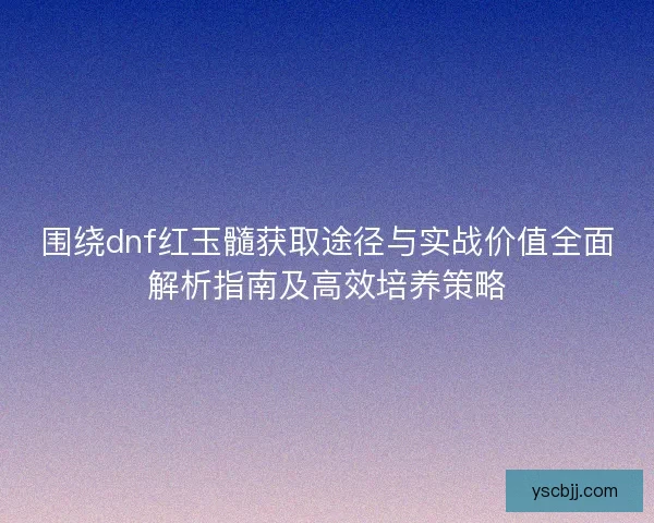围绕dnf红玉髓获取途径与实战价值全面解析指南及高效培养策略