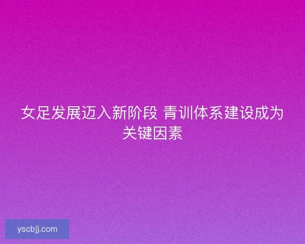 女足发展迈入新阶段 青训体系建设成为关键因素