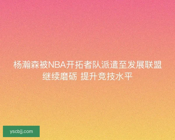 杨瀚森被NBA开拓者队派遣至发展联盟继续磨砺 提升竞技水平