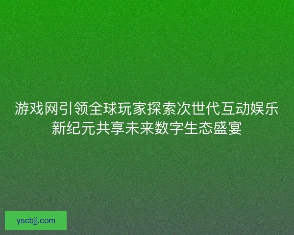 游戏网引领全球玩家探索次世代互动娱乐新纪元共享未来数字生态盛宴