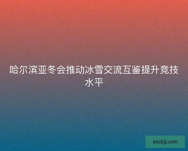 哈尔滨亚冬会推动冰雪交流互鉴提升竞技水平 哈尔滨亚冬会推动冰雪交流互鉴提升竞技水平