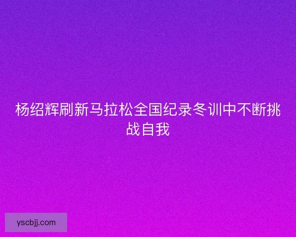 杨绍辉刷新马拉松全国纪录冬训中不断挑战自我