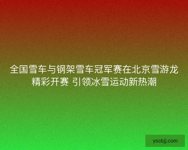 全国雪车与钢架雪车冠军赛在北京雪游龙精彩开赛 引领冰雪运动新热潮