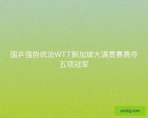 国乒强势统治WTT新加坡大满贯赛勇夺五项冠军