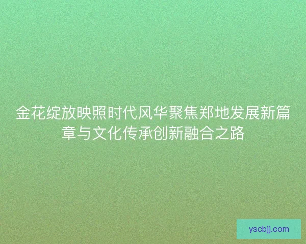 金花绽放映照时代风华聚焦郑地发展新篇章与文化传承创新融合之路 金花绽放映照时代风华聚焦郑地发展新篇章与文化传承创新融合之路
