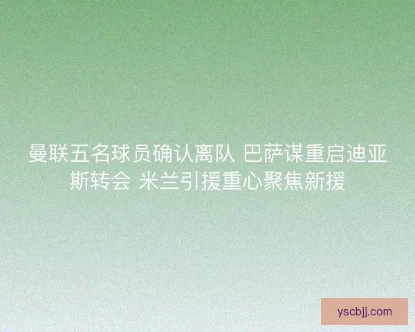 曼联五名球员确认离队 巴萨谋重启迪亚斯转会 米兰引援重心聚焦新援 曼联五名球员确认离队 巴萨谋重启迪亚斯转会 米兰引援重心聚焦新援