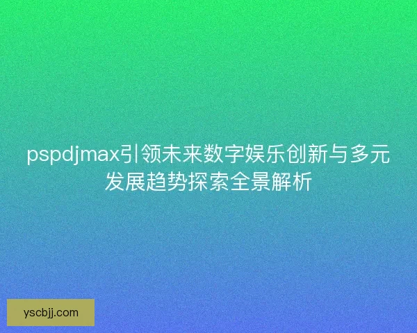 pspdjmax引领未来数字娱乐创新与多元发展趋势探索全景解析 pspdjmax引领未来数字娱乐创新与多元发展趋势探索全景解析