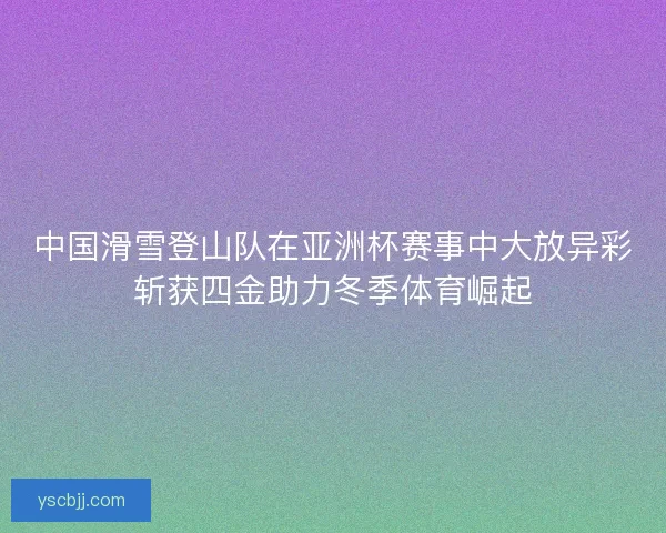 中国滑雪登山队在亚洲杯赛事中大放异彩斩获四金助力冬季体育崛起