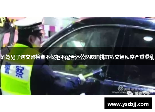 酒驾男子遇交警检查不仅拒不配合还公然吹哨挑衅致交通秩序严重混乱